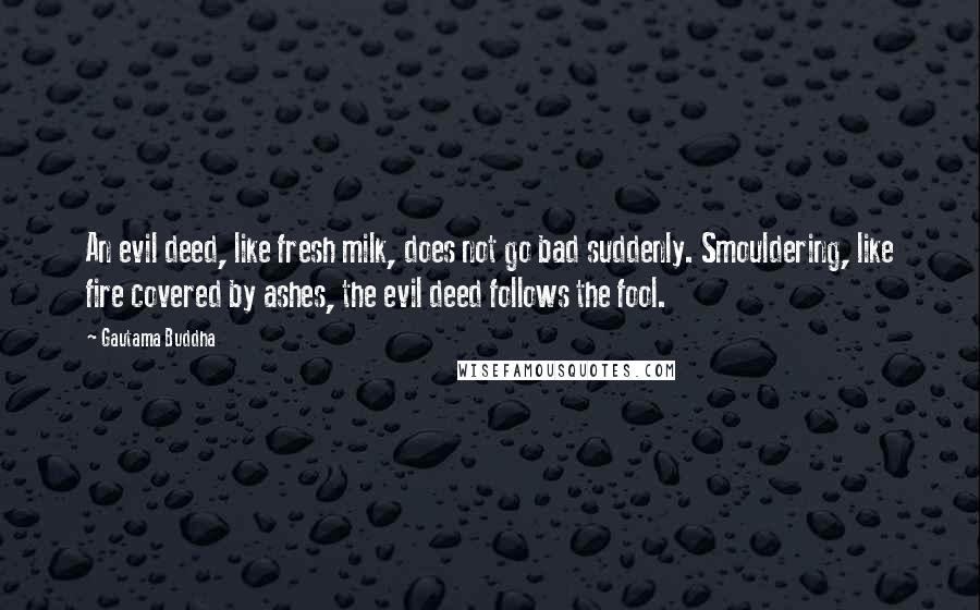 Gautama Buddha Quotes: An evil deed, like fresh milk, does not go bad suddenly. Smouldering, like fire covered by ashes, the evil deed follows the fool.