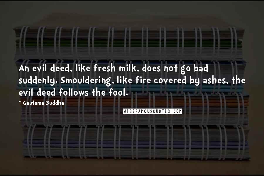 Gautama Buddha Quotes: An evil deed, like fresh milk, does not go bad suddenly. Smouldering, like fire covered by ashes, the evil deed follows the fool.