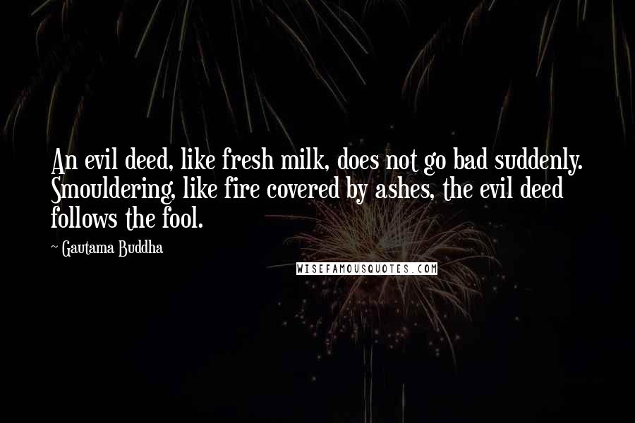 Gautama Buddha Quotes: An evil deed, like fresh milk, does not go bad suddenly. Smouldering, like fire covered by ashes, the evil deed follows the fool.