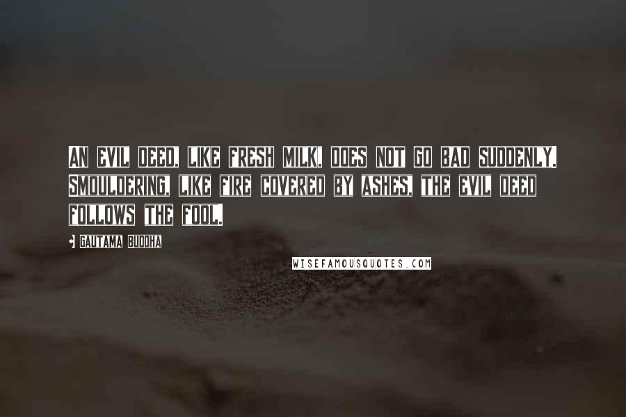 Gautama Buddha Quotes: An evil deed, like fresh milk, does not go bad suddenly. Smouldering, like fire covered by ashes, the evil deed follows the fool.