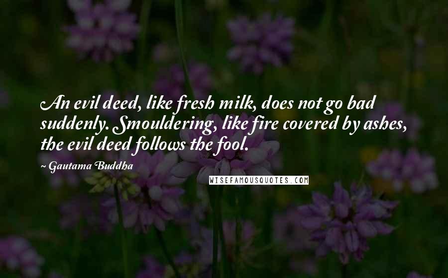 Gautama Buddha Quotes: An evil deed, like fresh milk, does not go bad suddenly. Smouldering, like fire covered by ashes, the evil deed follows the fool.