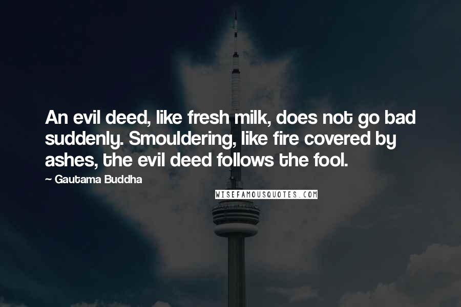 Gautama Buddha Quotes: An evil deed, like fresh milk, does not go bad suddenly. Smouldering, like fire covered by ashes, the evil deed follows the fool.