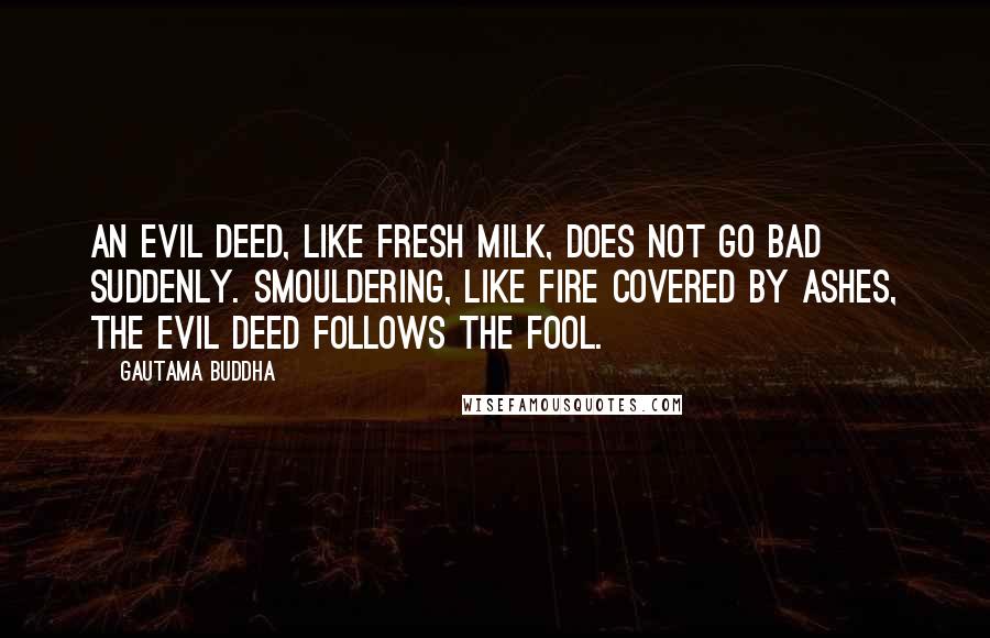 Gautama Buddha Quotes: An evil deed, like fresh milk, does not go bad suddenly. Smouldering, like fire covered by ashes, the evil deed follows the fool.