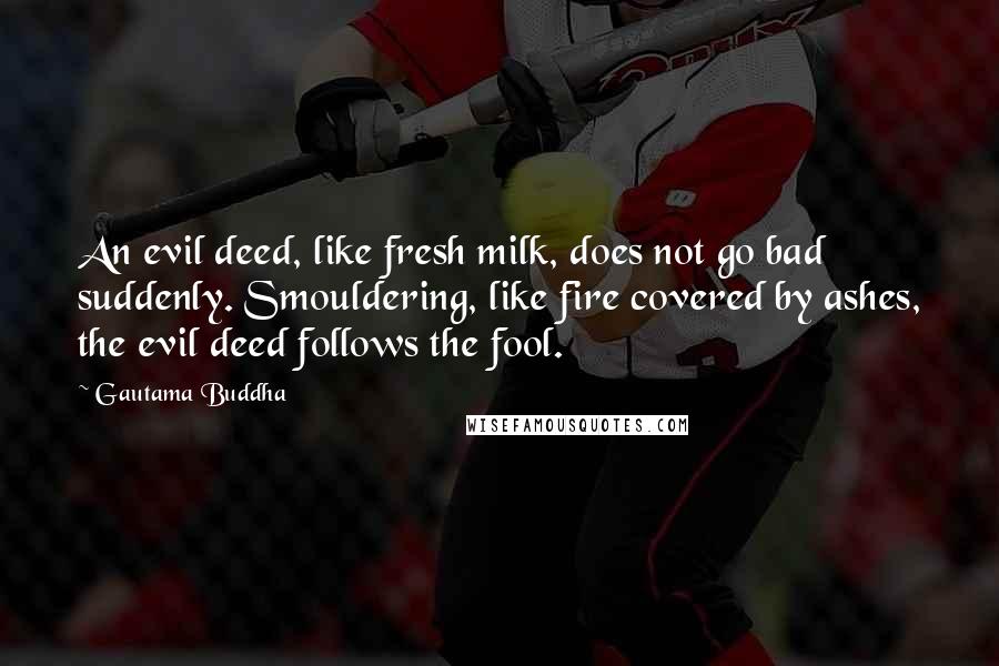 Gautama Buddha Quotes: An evil deed, like fresh milk, does not go bad suddenly. Smouldering, like fire covered by ashes, the evil deed follows the fool.