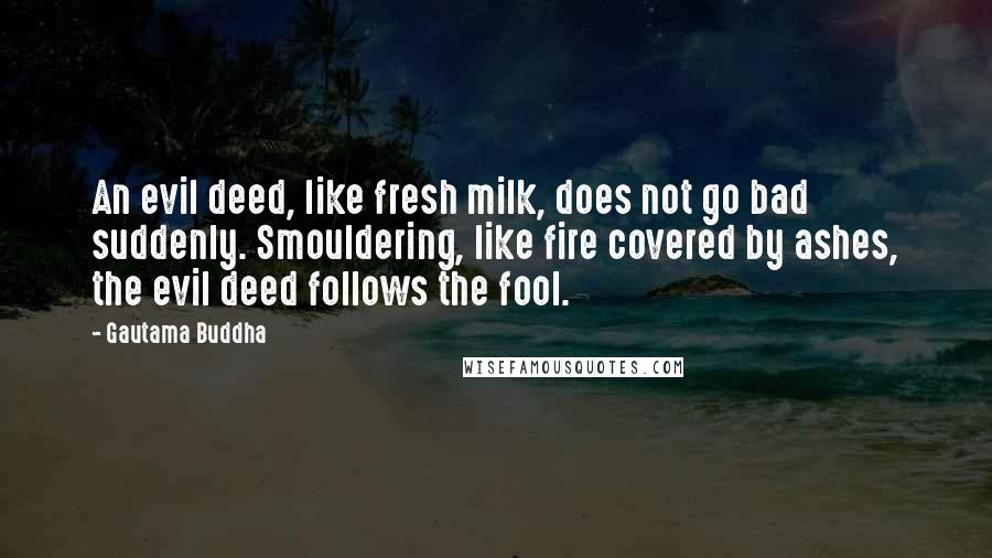 Gautama Buddha Quotes: An evil deed, like fresh milk, does not go bad suddenly. Smouldering, like fire covered by ashes, the evil deed follows the fool.