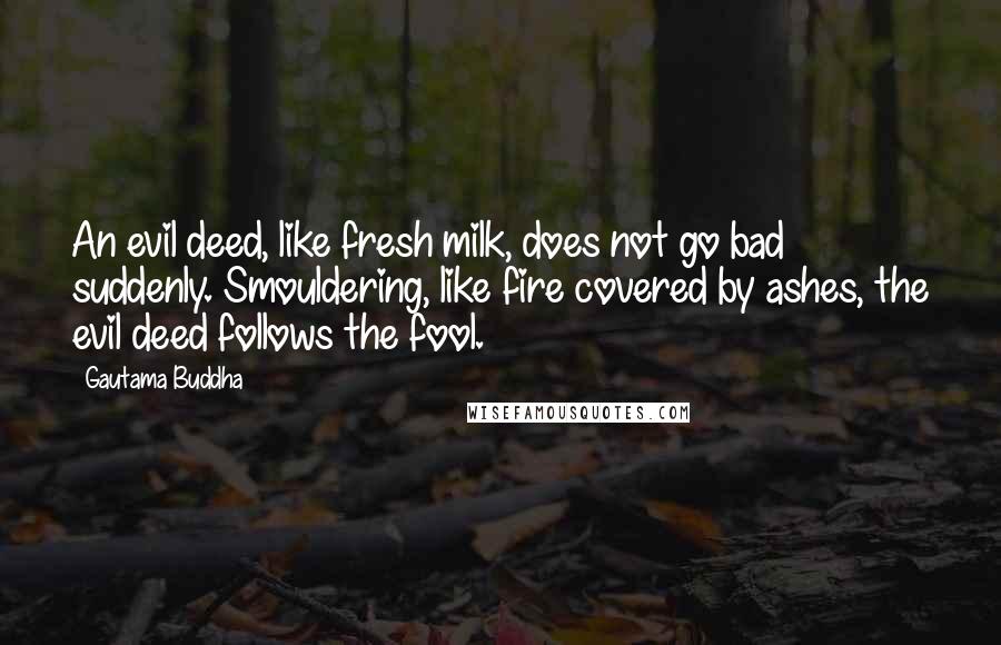 Gautama Buddha Quotes: An evil deed, like fresh milk, does not go bad suddenly. Smouldering, like fire covered by ashes, the evil deed follows the fool.