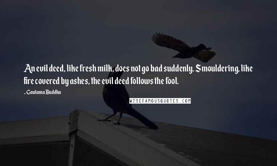 Gautama Buddha Quotes: An evil deed, like fresh milk, does not go bad suddenly. Smouldering, like fire covered by ashes, the evil deed follows the fool.