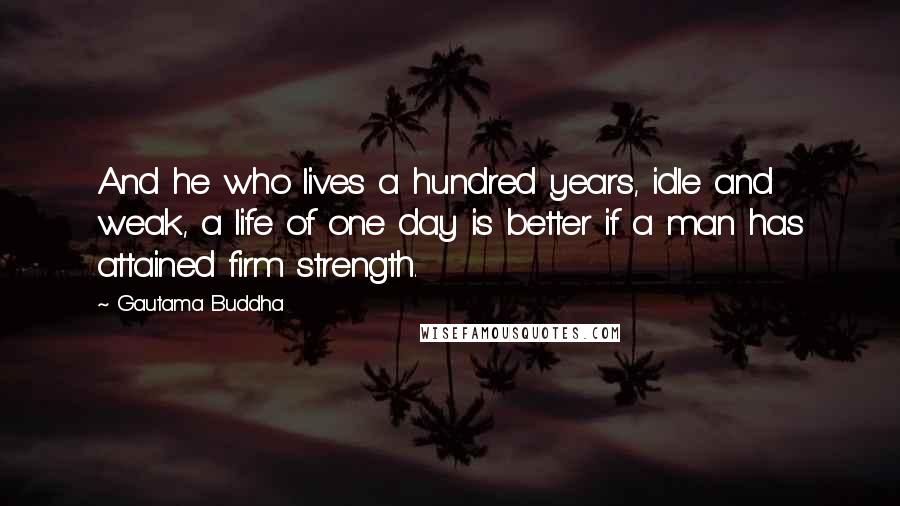 Gautama Buddha Quotes: And he who lives a hundred years, idle and weak, a life of one day is better if a man has attained firm strength.