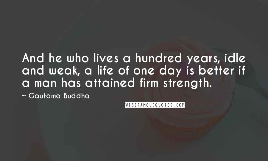 Gautama Buddha Quotes: And he who lives a hundred years, idle and weak, a life of one day is better if a man has attained firm strength.