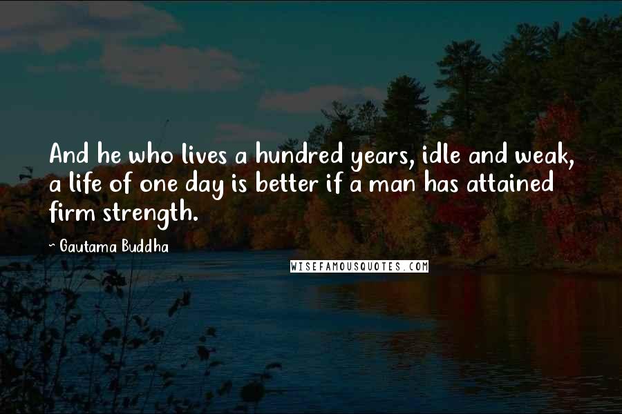 Gautama Buddha Quotes: And he who lives a hundred years, idle and weak, a life of one day is better if a man has attained firm strength.