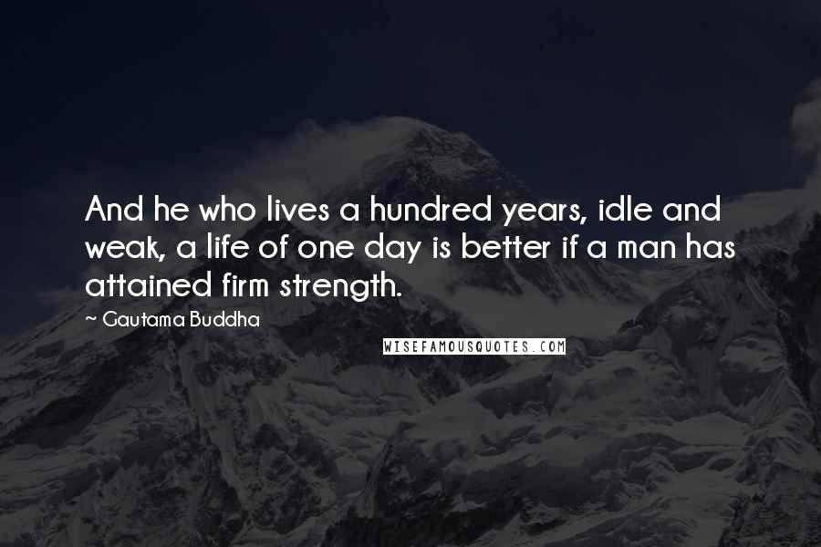 Gautama Buddha Quotes: And he who lives a hundred years, idle and weak, a life of one day is better if a man has attained firm strength.