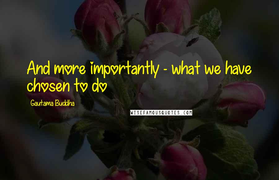 Gautama Buddha Quotes: And more importantly - what we have chosen to do