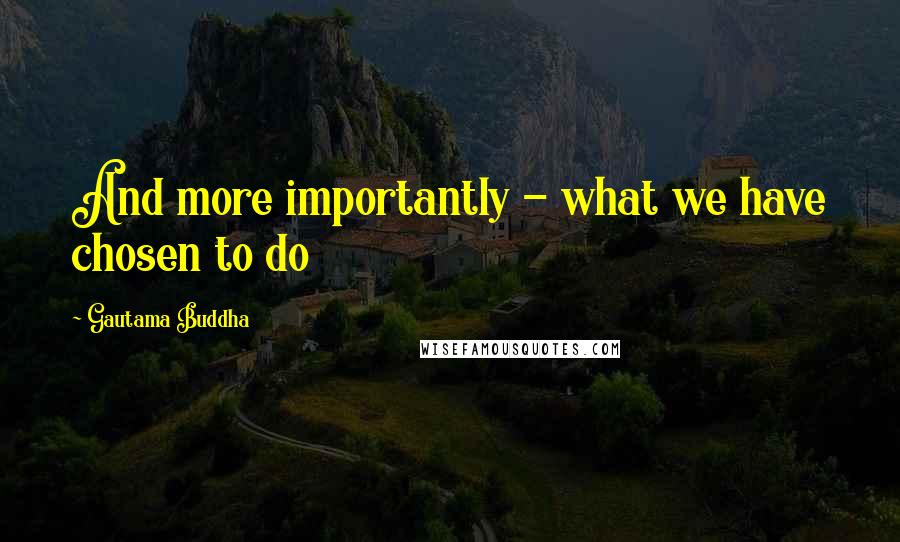 Gautama Buddha Quotes: And more importantly - what we have chosen to do