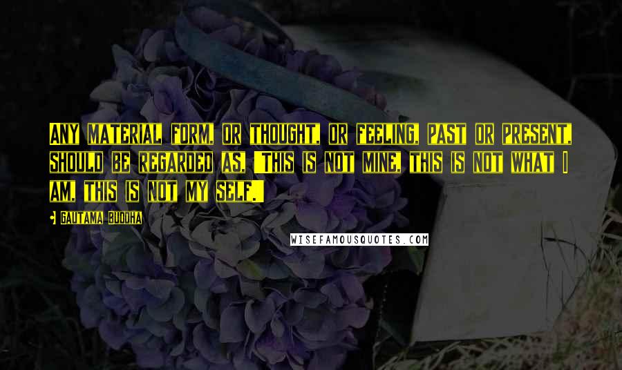 Gautama Buddha Quotes: Any material form, or thought, or feeling, past or present, should be regarded as, 'This is not mine, this is not what I am, this is not my self.'