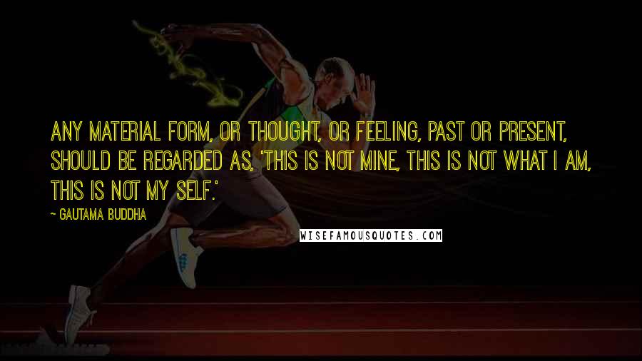 Gautama Buddha Quotes: Any material form, or thought, or feeling, past or present, should be regarded as, 'This is not mine, this is not what I am, this is not my self.'