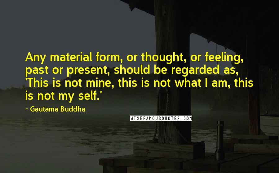Gautama Buddha Quotes: Any material form, or thought, or feeling, past or present, should be regarded as, 'This is not mine, this is not what I am, this is not my self.'