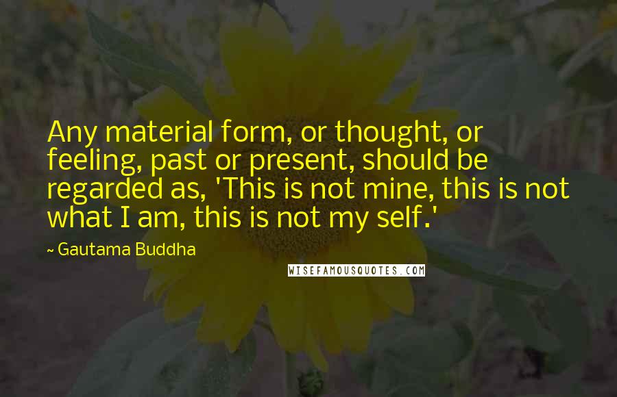 Gautama Buddha Quotes: Any material form, or thought, or feeling, past or present, should be regarded as, 'This is not mine, this is not what I am, this is not my self.'