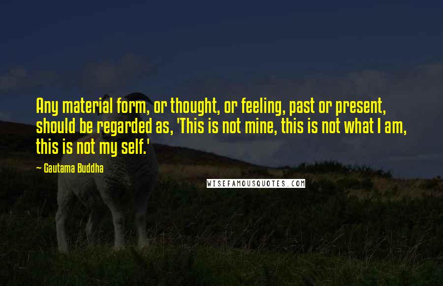 Gautama Buddha Quotes: Any material form, or thought, or feeling, past or present, should be regarded as, 'This is not mine, this is not what I am, this is not my self.'