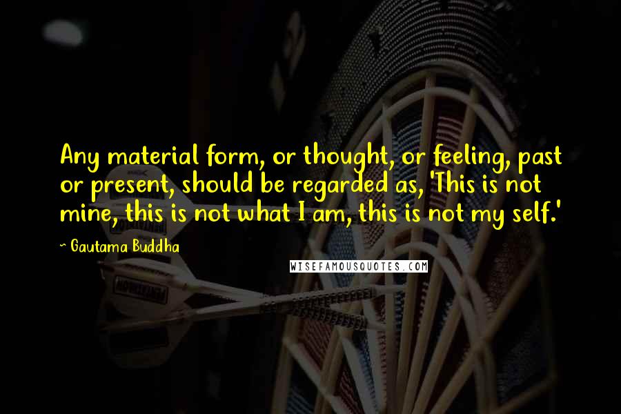 Gautama Buddha Quotes: Any material form, or thought, or feeling, past or present, should be regarded as, 'This is not mine, this is not what I am, this is not my self.'