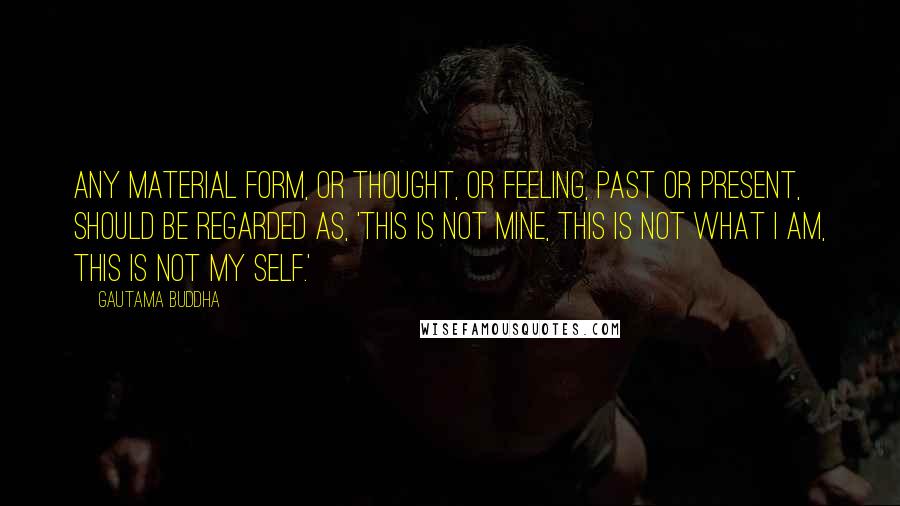 Gautama Buddha Quotes: Any material form, or thought, or feeling, past or present, should be regarded as, 'This is not mine, this is not what I am, this is not my self.'