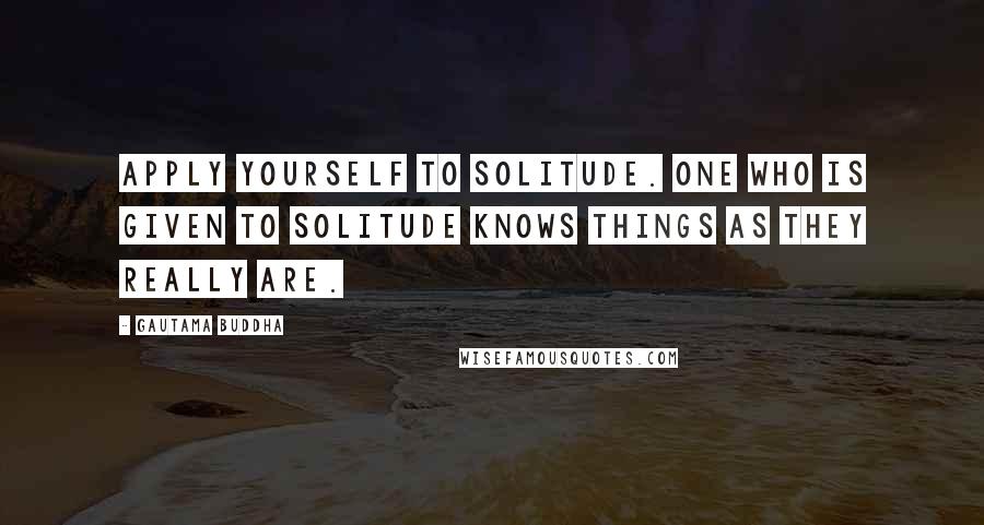Gautama Buddha Quotes: Apply yourself to solitude. One who is given to solitude knows things as they really are.