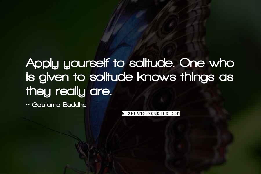 Gautama Buddha Quotes: Apply yourself to solitude. One who is given to solitude knows things as they really are.