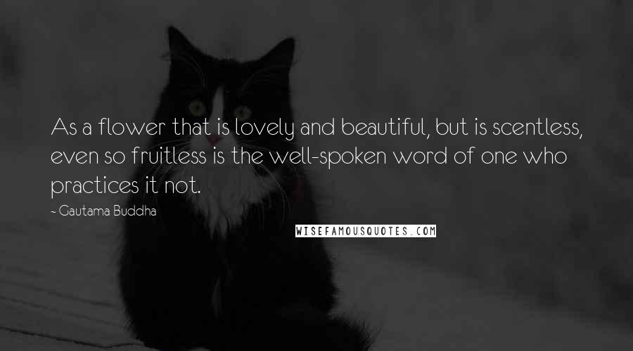 Gautama Buddha Quotes: As a flower that is lovely and beautiful, but is scentless, even so fruitless is the well-spoken word of one who practices it not.