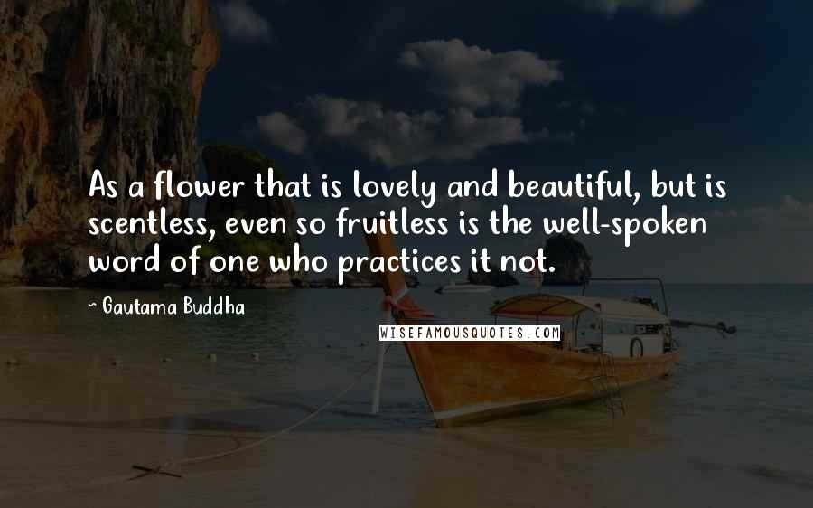 Gautama Buddha Quotes: As a flower that is lovely and beautiful, but is scentless, even so fruitless is the well-spoken word of one who practices it not.