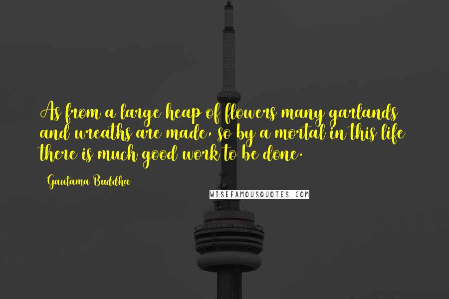 Gautama Buddha Quotes: As from a large heap of flowers many garlands and wreaths are made, so by a mortal in this life there is much good work to be done.