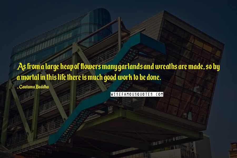 Gautama Buddha Quotes: As from a large heap of flowers many garlands and wreaths are made, so by a mortal in this life there is much good work to be done.