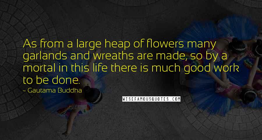 Gautama Buddha Quotes: As from a large heap of flowers many garlands and wreaths are made, so by a mortal in this life there is much good work to be done.