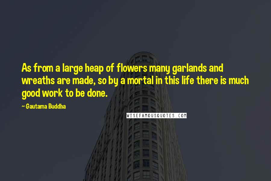 Gautama Buddha Quotes: As from a large heap of flowers many garlands and wreaths are made, so by a mortal in this life there is much good work to be done.
