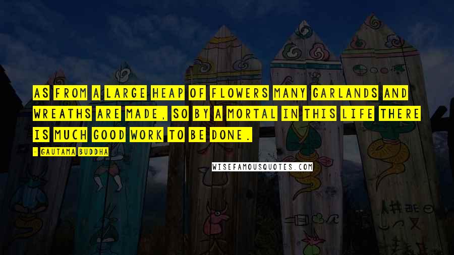 Gautama Buddha Quotes: As from a large heap of flowers many garlands and wreaths are made, so by a mortal in this life there is much good work to be done.