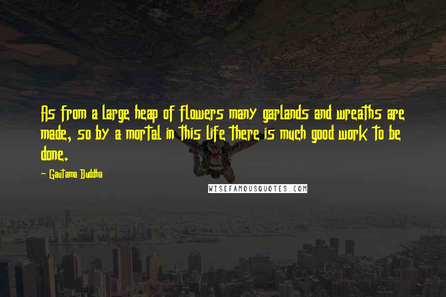 Gautama Buddha Quotes: As from a large heap of flowers many garlands and wreaths are made, so by a mortal in this life there is much good work to be done.