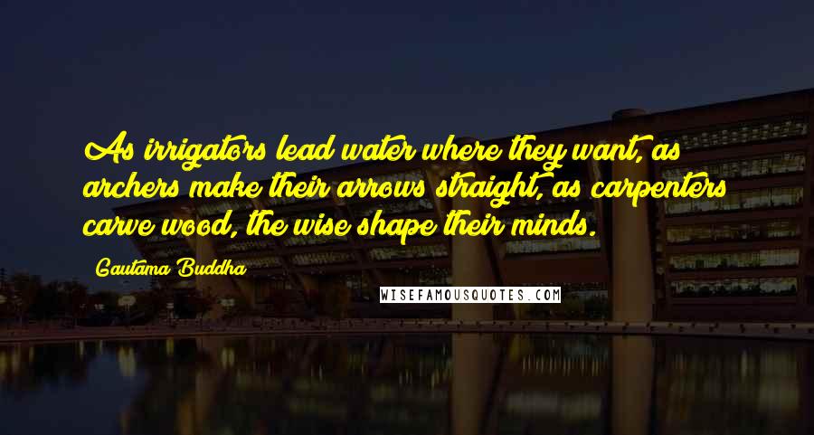 Gautama Buddha Quotes: As irrigators lead water where they want, as archers make their arrows straight, as carpenters carve wood, the wise shape their minds.