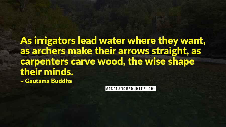 Gautama Buddha Quotes: As irrigators lead water where they want, as archers make their arrows straight, as carpenters carve wood, the wise shape their minds.