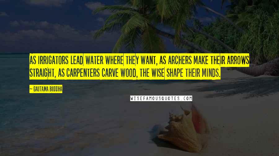 Gautama Buddha Quotes: As irrigators lead water where they want, as archers make their arrows straight, as carpenters carve wood, the wise shape their minds.