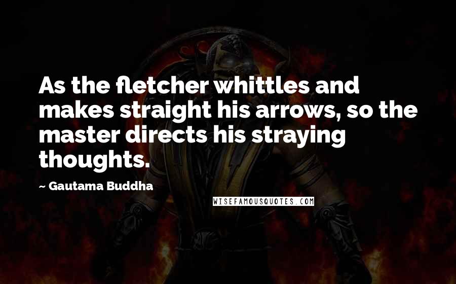 Gautama Buddha Quotes: As the fletcher whittles and makes straight his arrows, so the master directs his straying thoughts.