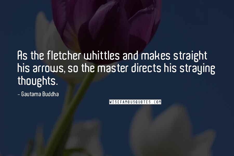 Gautama Buddha Quotes: As the fletcher whittles and makes straight his arrows, so the master directs his straying thoughts.