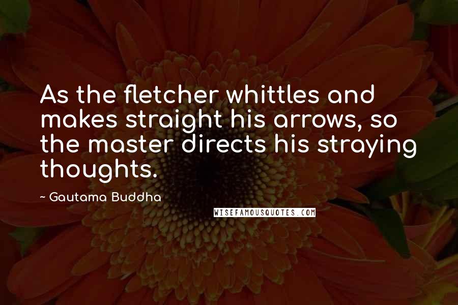 Gautama Buddha Quotes: As the fletcher whittles and makes straight his arrows, so the master directs his straying thoughts.