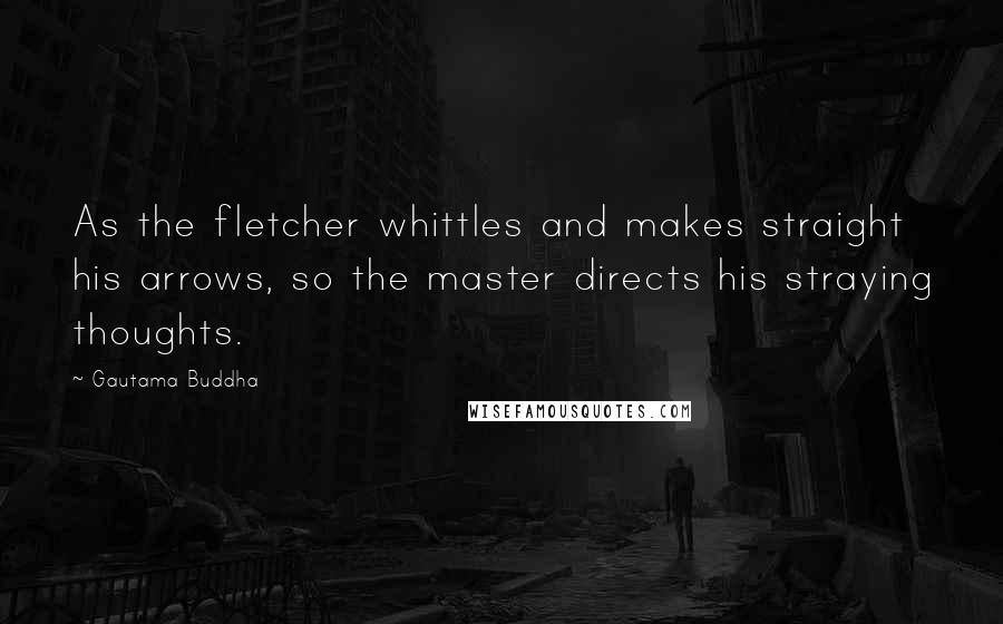 Gautama Buddha Quotes: As the fletcher whittles and makes straight his arrows, so the master directs his straying thoughts.