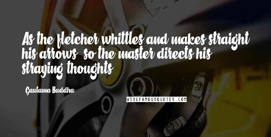 Gautama Buddha Quotes: As the fletcher whittles and makes straight his arrows, so the master directs his straying thoughts.