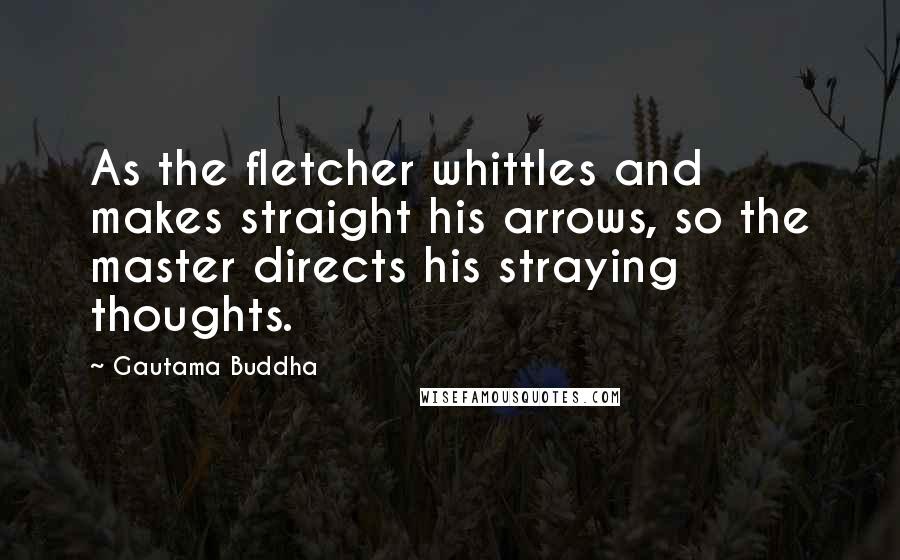 Gautama Buddha Quotes: As the fletcher whittles and makes straight his arrows, so the master directs his straying thoughts.