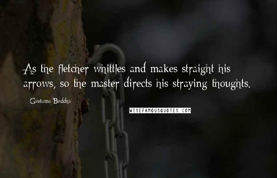 Gautama Buddha Quotes: As the fletcher whittles and makes straight his arrows, so the master directs his straying thoughts.