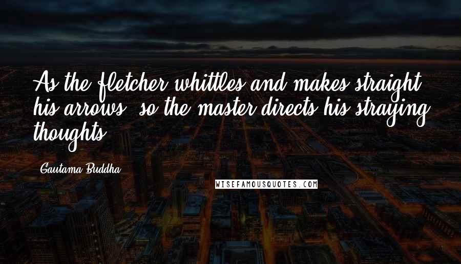 Gautama Buddha Quotes: As the fletcher whittles and makes straight his arrows, so the master directs his straying thoughts.