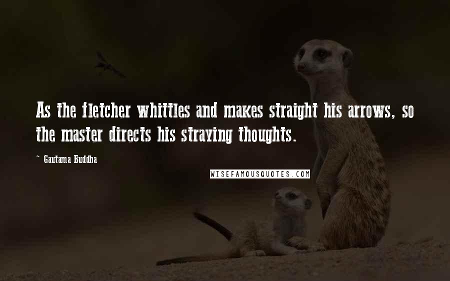 Gautama Buddha Quotes: As the fletcher whittles and makes straight his arrows, so the master directs his straying thoughts.