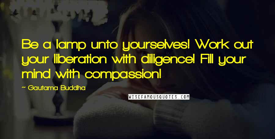 Gautama Buddha Quotes: Be a lamp unto yourselves! Work out your liberation with diligence! Fill your mind with compassion!