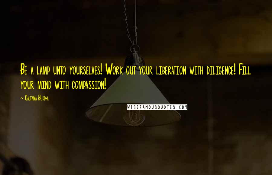 Gautama Buddha Quotes: Be a lamp unto yourselves! Work out your liberation with diligence! Fill your mind with compassion!