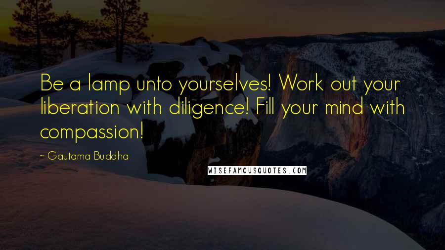 Gautama Buddha Quotes: Be a lamp unto yourselves! Work out your liberation with diligence! Fill your mind with compassion!