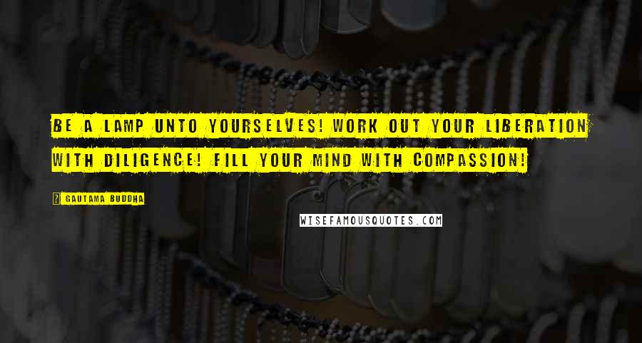 Gautama Buddha Quotes: Be a lamp unto yourselves! Work out your liberation with diligence! Fill your mind with compassion!